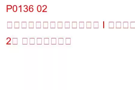 P0136 02 センサー回路の故障（バンク I センサー 2） トラブルコード