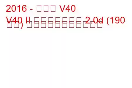 2016 - ボルボ V40
V40 II フェイスリフト 2.0d (190 馬力) の燃料消費量と技術仕様